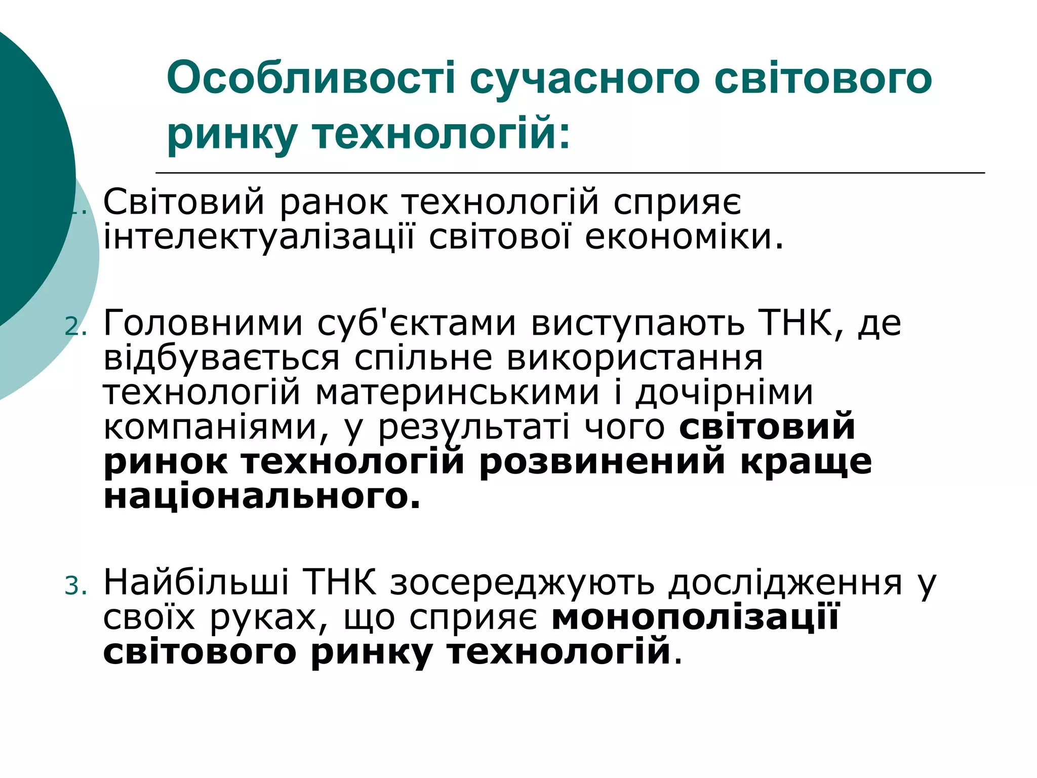 Особливості сучасного світового
ринку технологій:
1. Світовий ранок технологій сприяє
інтелектуалізації світової економіки.
2. Головними суб'єктами виступають ТНК, де
відбувається спільне використання
технологій материнськими і дочірніми
компаніями, у результаті чого світовий
ринок технологій розвинений краще
національного.
3. Найбільші ТНК зосереджують дослідження у
своїх руках, що сприяє монополізації
світового ринку технологій.
 