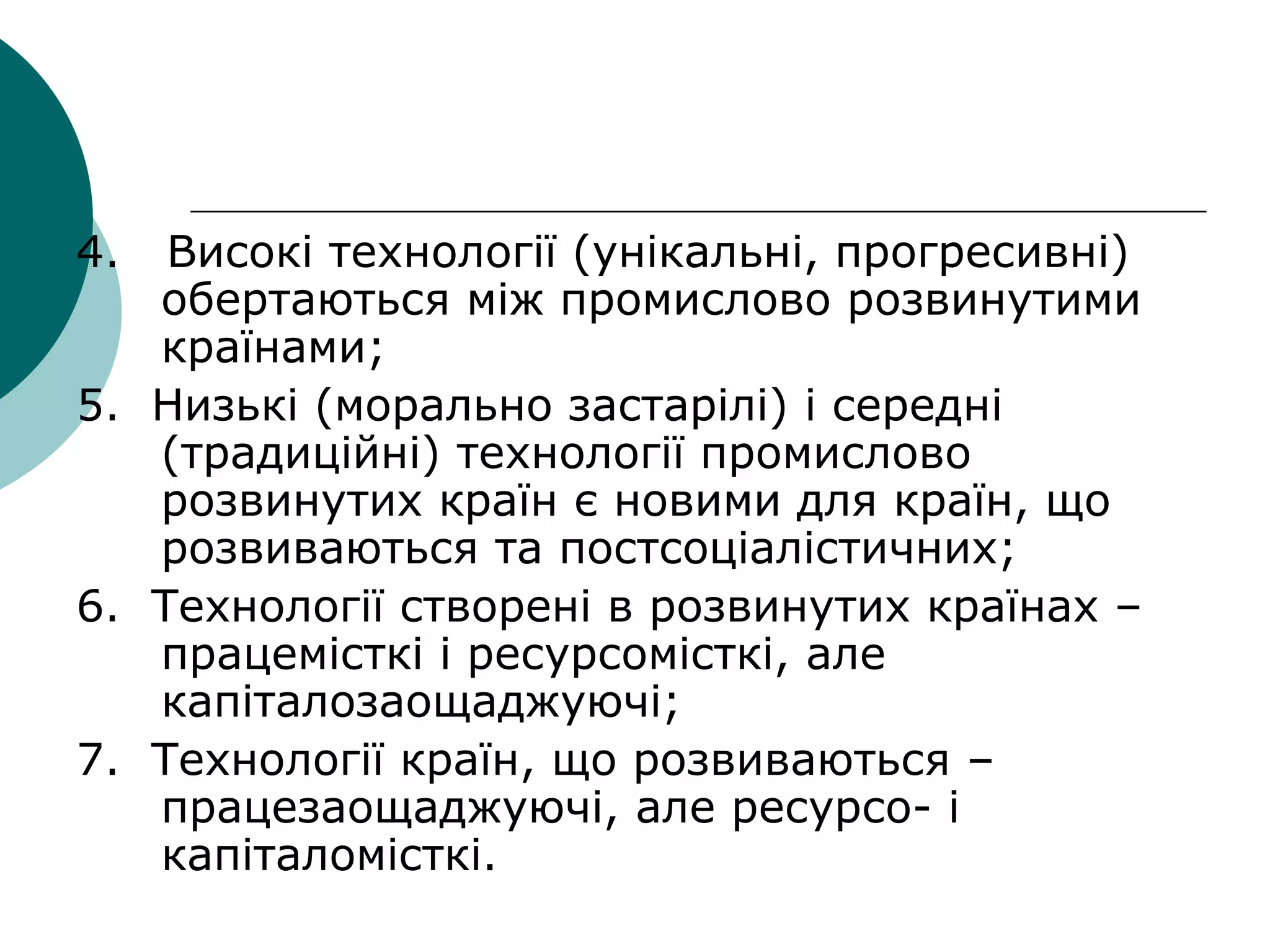 4. Високі технології (унікальні, прогресивні)
обертаються між промислово розвинутими
країнами;
5. Низькі (морально застарілі) і середні
(традиційні) технології промислово
розвинутих країн є новими для країн, що
розвиваються та постсоціалістичних;
6. Технології створені в розвинутих країнах –
працемісткі і ресурсомісткі, але
капіталозаощаджуючі;
7. Технології країн, що розвиваються –
працезаощаджуючі, але ресурсо- і
капіталомісткі.
 