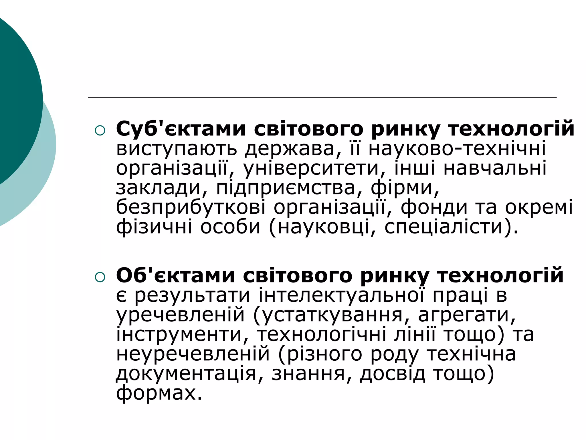  Суб'єктами світового ринку технологій
виступають держава, її науково-технічні
організації, університети, інші навчальні
заклади, підприємства, фірми,
безприбуткові організації, фонди та окремі
фізичні особи (науковці, спеціалісти).
 Об'єктами світового ринку технологій
є результати інтелектуальної праці в
уречевленій (устаткування, агрегати,
інструменти, технологічні лінії тощо) та
неуречевленій (різного роду технічна
документація, знання, досвід тощо)
формах.
 