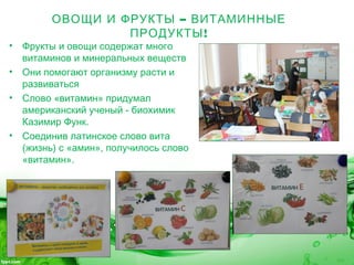 –ОВОЩИ И ФРУКТЫ ВИТАМИННЫЕ
!ПРОДУКТЫ
• Фрукты и овощи содержат много
витаминов и минеральных веществ
• Они помогают организму расти и
развиваться
• Слово «витамин» придумал
американский ученый - биохимик
Казимир Функ.
• Соединив латинское слово вита
(жизнь) с «амин», получилось слово
«витамин».
 