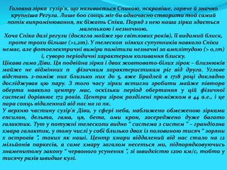 Головна зірка сузір'я, що називається Спикою, яскравіше, гаряче й значно
крупніша Регула. Лише 600 сонць міг би одночасно створити той самий
потік випромінювання, як біжать Спіка. Поряд з нею наша зірка здається
маленькою і незначною.
Хоча Спіка далі регули (досягла майже 190 світлових років), її видимий блиск,
проте трохи більше (>1,2m). У телескоп ніяких супутників навколо Спіки
немає, але фотоелектричні виміри помітили незначні за амплітудою (> 0,1m)
і, суворо періодичні характером коливання блиску.
Цікава гама Діви. Ця подвійна зірка і двох жовтовато-білих зірок – близнюків
майже не відмінних п фізичним характеристикам ріг від друга. Углове
відстань з-поміж них близько них до 5, вже Брадлей в 1718 році докладно
досліджував цю пару. З того часу зірки встигли зробити майже півтора
оберта навколо центру мас, оскільки період обертання у цій фізичної
системі дорівнює 172 років. Центри зірок розділені проміжком в 44 а.е., і це
пара сонць відаленний від нас на 10 пк.
У верхню частину сузір'я Діви, у сфері неба, наближено обмеженою зірками
епсилон, дельта, гама, ця, бета, оми крон, зосереджено дуже багато
галактик. Тут у потужні телескопи видно “ система з систем ” – грандіозна
хмара галактик, у тому числі у собі близько двох із половиною тисяч “ зоряни
х островів ”, таких як наші. Центр хмари віддалений від нас стало на 12
мільйонів паркесів, а саме хмару загалом несеться ми, підпорядковуючись
знаменитому закону “ червоного усунення ”, зі швидкістю 1200 км/с, тобто у
тисячу разів швидше кулі.
 