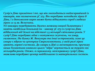 Сузір'я Діви примітно і те, що він знаходиться найяскравіший із
квазарів, має позначення 3С 273. Він перебуває неподалік зірки 8
Діви, і з допомогою карт може бути відшукати серед слабких
зірок 12-13 зв. Величини.
Усі квазари перебувають далеко межами нашої Галактики і
навіть найбільш близький їм – квазар 3С 273 із сузір'ям Діви
віддалений від Землі на відстані 1,5 мільярд світлових років. У
сузір'ї Діви перебуває одне з потужних скупчень, чи хмар,
галактик. На думку Ж. Вокулера та інші астрономів, саме це
хмару є ядром чи центром Сверхгалактики, у якій ролі зірок
грають зоряні системи. До хмари в Діві 12 мегапаркесов, причому
наша Галактика навколо цього “ядра” вертається за термін 100
мільярдів років. Отже, в скромному, неяскравому сузір'ї Діви,
можливо перебуває центр найбільшою із матеріальних систем.
 