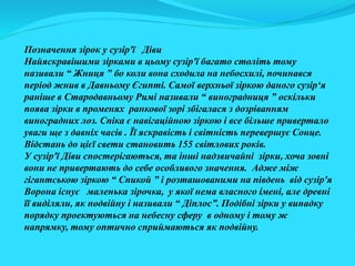 Позначення зірок у сузір'ї Діви
Найяскравішими зірками в цьому сузір'ї багато століть тому
називали “ Жниця ” бо коли вона сходила на небосхилі, починався
період жнив в Давньому Єгипті. Самої верхньої зіркою даного сузір‘я
раніше в Стародавньому Римі називали “ виноградниця ” оскільки
поява зірки в променях ранкової зорі збігалася з дозріванням
виноградних лоз. Спіка є навігаційною зіркою і все більше привертало
уваги ще з давніх часів . Її яскравість і світність перевершує Сонце.
Відстань до цієї свети становить 155 світлових років.
У сузір'ї Діви спостерігаються, та інші надзвичайні зірки, хоча зовні
вони не привертають до себе особливого значення. Адже між
гігантською зіркою “ Спикой ” і розташованими на південь від сузір'я
Ворона існує маленька зірочка, у якої нема власного імені, але древні
її виділяли, як подвійну і називали “ Діплос”. Подібні зірки у випадку
порядку проектуються на небесну сферу в одному і тому ж
напрямку, тому оптично сприймаються як подвійну.
 