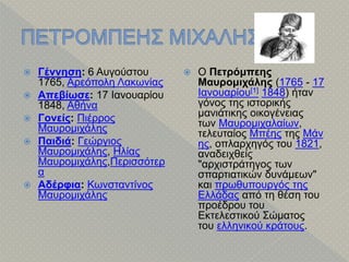  Γέννηση: 6 Αυγούστου
1765, Αρεόπολη Λακωνίας
 Απεβίωσε: 17 Ιανουαρίου
1848, Αθήνα
 Γονείς: Πιέρρος
Μαυρομιχάλης
 Παιδιά: Γεώργιος
Μαυρομιχάλης, Ηλίας
Μαυρομιχάλης,Περισσότερ
α
 Αδέρφια: Κωνσταντίνος
Μαυρομιχάλης
 Ο Πετρόμπεης
Μαυρομιχάλης (1765 - 17
Ιανουαρίου[1] 1848) ήταν
γόνος της ιστορικής
μανιάτικης οικογένειας
των Μαυρομιχαλαίων,
τελευταίος Μπέης της Μάν
ης, οπλαρχηγός του 1821,
αναδειχθείς
"αρχιστράτηγος των
σπαρτιατικών δυνάμεων"
και πρωθυπουργός της
Ελλάδας από τη θέση του
προέδρου του
Εκτελεστικού Σώματος
του ελληνικού κράτους.
 