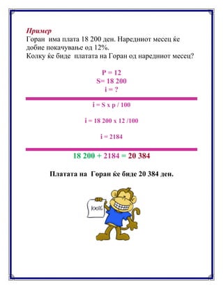 Пример
Горан има плата 18 200 ден. Наредниот месец ќе
добие покачување од 12%.
Колку ќе биде платата на Горан од наредниот месец?
P = 12
S= 18 200
i = ?
i = S x p / 100
i = 18 200 x 12 /100
i = 2184
18 200 + 2184 = 20 384
Платата на Горан ќе биде 20 384 ден.
 