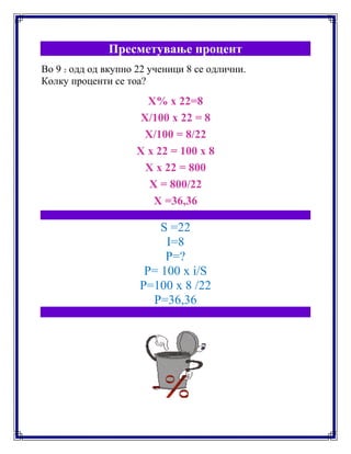 Пресметување процент
Во 9 2 одд од вкупно 22 ученици 8 се одлични.
Колку проценти се тоа?
X% x 22=8
X/100 x 22 = 8
X/100 = 8/22
X x 22 = 100 x 8
X x 22 = 800
X = 800/22
X =36,36
S =22
I=8
P=?
P= 100 x i/S
P=100 x 8 /22
P=36,36
 