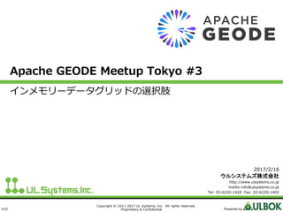 ULS
Copyright © 2011-2017 UL Systems, Inc. All rights reserved.
Proprietary & Confidential Powered by
Apache GEODE Meetup Tokyo #3
インメモリーデータグリッドの選択肢
2017/2/16
ウルシステムズ株式会社
http://www.ulsystems.co.jp
mailto:info@ulsystems.co.jp
Tel: 03-6220-1420 Fax: 03-6220-1402
 