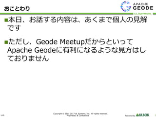 ULS
Copyright © 2011-2017 UL Systems, Inc. All rights reserved.
Proprietary & Confidential Powered by 7
おことわり
本日、お話する内容は、あくまで個人の見解
です
ただし、Geode Meetupだからといって
Apache Geodeに有利になるような見方はし
ておりません
 