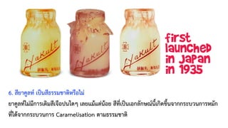 6. สียาคูลท์ เป็นสีธรรมชาติหรือไม่
ยาคูลท์ไม่มีการเติมสีเจือปนใดๆ เลยแม้แต่น้อย สีที่เป็นเอกลักษณ์นี้เกิดขึ้นจากกระบวนการหมัก
ที่ได้จากกระบวนการ Caramelisation ตามธรรมชาติ
 