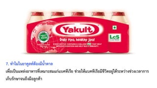 7. ทำไมในยาคูลท์ต้องมีน้ำตาล
เพื่อเป็นแหล่งอาหารที่เหมาะสมแก่แบคทีเรีย ช่วยให้แบคทีเรียมีชีวิตอยู่ได้ระหว่างช่วงเวลาการ
เก็บรักษาจนถึงมือลูกค้า
 