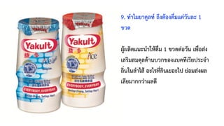 9. ทำไมยาคูลท์ ถึงต้องดื่มแค่วันละ 1
ขวด
ผู้ผลิตแนะนำให้ดื่ม 1 ขวดต่อวัน เพื่อส่ง
เสริมสมดุลด้านบวกของแบคทีเรียประจำ
ถิ่นในลำไส้ อะไรที่กินเยอะไป ย่อมส่งผล
เสียมากกว่าผลดี
 