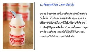 10. ดื่มยาคูลท์วันละ 2 ขวด ได้หรือไม่
ยาคูลท์ คืออาหาร ฉะนั้นการดื่มมากกว่าหนึ่งขวดต่อ
วันนั้นจึงไม่เป็นอันตรายแต่อย่างใด เพียงแต่การดื่ม
หนึ่งขวดต่อวันจะให้แบคทีเรียในปริมาณที่เพียงพอ
สำหรับผู้ที่มีสุขภาพดีหนึ่งคน ในบางครั้งบางคราวคุณ
อาจต้องการดื่มสองขวดเพื่อให้ลำไส้ได้รับการเสริม
แรงอย่างจริงจังก็สามารถทำได้เช่นกัน
 