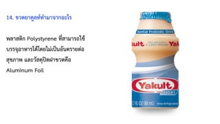 14. ขวดยาคูลท์ทำมาจากอะไร
พลาสติก Polystyrene ที่สามารถใช้
บรรจุอาหารได้โดยไม่เป็นอันตรายต่อ
สุขภาพ และวัสดุปิดฝาขวดคือ
Aluminum Foil
 