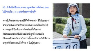 15. ทำไมถึงใช้ระบบสาวยาคูลท์ส่งตามที่ต่างๆ และ
ไม่มีขายใน 7-11 และห้างสรรพสินค้า
ทางผู้บริหารของยาคูลย์ได้ให้เหตุผลว่า ที่ไม่ยอมวาง
จำหน่ายสินค้าตามห้างสรรพสินค้า แต่เลือกที่จะให้
สาวยาคูลย์เป็นตัวแทนจำหน่ายนั้นก็เพราะ
กระบวนการผลิตไม่เพียงพอต่อลูกค้า และเพื่อ
เป็นการรักษานโยบายในการเลี้ยงพนักงาน ไม่ให้สาว
ยาคูลท์ต้องตกงานอีกด้วย ( ในญี่ปุ่นนะ )
 