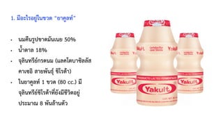 1. มีอะไรอยู่ในขวด “ยาคูลท์”
• นมคืนรูปขาดมันเนย 50%
• น้ำตาล 18%
• จุลินทรีย์กรดนม (แลคโตบาซิลลัส
คาเซอิ สายพันธุ์ ชิโรต้า)
• ในยาคูลท์ 1 ขวด (80 cc.) มี
จุลินทรีย์ชิโรต้าที่ยังมีชีวิตอยู่
ประมาณ 8 พันล้านตัว
 
