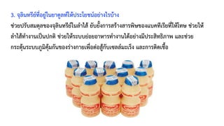 3. จุลินทรีย์ที่อยู่ในยาคูลท์ให้ประโยชน์อย่างไรบ้าง
ช่วยปรับสมดุลของจุลินทรีย์ในลำไส้ ยับยั้งการสร้างสารพิษของแบคทีเรียที่ให้โทษ ช่วยให้
ลำไส้ทำงานเป็นปกติ ช่วยให้ระบบย่อยอาหารทำงานได้อย่างมีประสิทธิภาพ และช่วย
กระตุ้นระบบภูมิคุ้มกันของร่างกายเพื่อต่อสู้กับเซลล์มะเร็ง และการติดเชื้อ
 