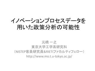 イノベーションプロセスデータを
用いた政策分析の可能性
元橋 一之
東京大学工学系研究科
（NISTEP客員研究員&RIETIファカルティフェロー）
http://www.mo.t.u-tokyo.ac.jp/
 