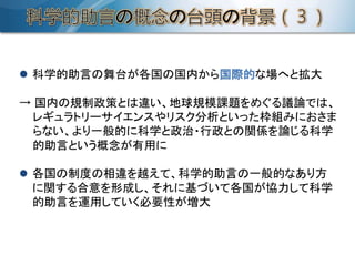  科学的助言の舞台が各国の国内から国際的な場へと拡大
→ 国内の規制政策とは違い、地球規模課題をめぐる議論では、
レギュラトリーサイエンスやリスク分析といった枠組みにおさま
らない、より一般的に科学と政治・行政との関係を論じる科学
的助言という概念が有用に
 各国の制度の相違を越えて、科学的助言の一般的なあり方
に関する合意を形成し、それに基づいて各国が協力して科学
的助言を運用していく必要性が増大
 