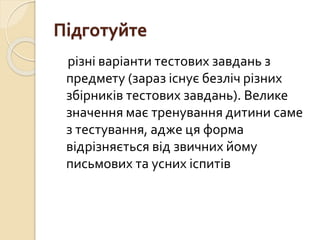Підготуйте
різні варіанти тестових завдань з
предмету (зараз існує безліч різних
збірників тестових завдань). Велике
значення має тренування дитини саме
з тестування, адже ця форма
відрізняється від звичних йому
письмових та усних іспитів
 