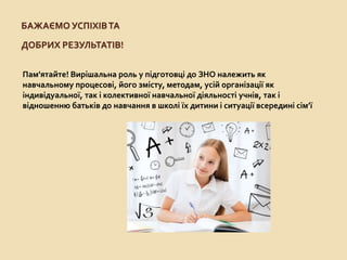 БАЖАЄМО УСПІХІВТА
ДОБРИХ РЕЗУЛЬТАТІВ!
Пам'ятайте! Вирішальна роль у підготовці до ЗНО належить як
навчальному процесові, його змісту, методам, усій організації як
індивідуальної, так і колективної навчальної діяльності учнів, так і
відношенню батьків до навчання в школі їх дитини і ситуації всередині сім’ї
 