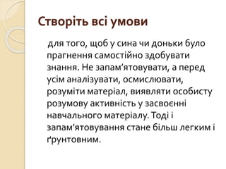 Створіть всі умови
для того, щоб у сина чи доньки було
прагнення самостійно здобувати
знання. Не запам’ятовувати, а перед
усім аналізувати, осмислювати,
розуміти матеріал, виявляти особисту
розумову активність у засвоєнні
навчального матеріалу.Тоді і
запам’ятовування стане більш легким і
ґрунтовним.
 