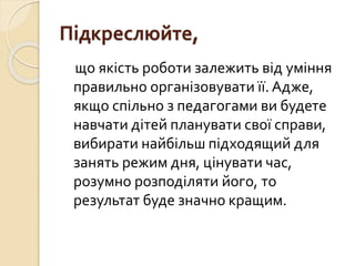 Підкреслюйте,
що якість роботи залежить від уміння
правильно організовувати її. Адже,
якщо спільно з педагогами ви будете
навчати дітей планувати свої справи,
вибирати найбільш підходящий для
занять режим дня, цінувати час,
розумно розподіляти його, то
результат буде значно кращим.
 
