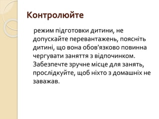 Контролюйте
режим підготовки дитини, не
допускайте перевантажень, поясніть
дитині, що вона обов’язково повинна
чергувати заняття з відпочинком.
Забезпечте зручне місце для занять,
прослідкуйте, щоб ніхто з домашніх не
заважав.
 