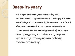 Зверніть увагу
на харчування дитини: під час
інтенсивного розумового напруження
необхідна поживна і різноманітна їжа і
збалансований комплекс вітамінів.
Врахуйте загальновідомий факт, що
такі продукти, як риба, сир, горіхи,
курага і т.д. стимулюють роботу
головного мозку.
 