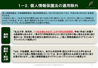 Copyright	@	Tomomi	Hioki All	Rights	Reserved 6
１－２．個人情報保護法の適用除外
個人情報保護法、行政機関個情法、独法等個情法は、それぞれ改正されており、平成29年５月30日に全面施
行となる。
この改正に伴い、これまで法令の運用上あいまいとされてきた部分について、ガイドライン等によって明確化さ
れるところがある。すでに、政令・規則またはそのパブリックコメントの結果、ガイドライン等によって明らかとされ
たところについても、さらなる説明が待たれる部分が残る。
「私立大学、研究所、１つの主体とみなすことができる共同研究、学会（学会に所属す
る医師等も含みます。）等が行う学術研究のように供する目的で個人情夫おを取り扱う
場合には、同法第４章の規定は適用されません。」（個人情報保護法ガイドラインのパ
ブリックコメント結果より）
「なお、行政機関、独立行政法人、地方公共団体等（国立大学や公立大学も含みま
す。）における個人情報の取扱いについては、各々に適用される法律又は条令に従う
必要があります。」（個人情報保護法ガイドラインのパブリックコメント結果より）
 