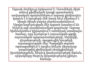 Ազոտի մոլեկուլը երկատոմ է: Ատոմների միջև
ամուր քիմիական կապի պատճառով
սովորական պայմաններում ազոտը քիմիապես
կայուն է և նյութերի մեծ մասի հետ միանում է
միայն միայն բարձր ջերմաստիճանում:
Արդյունաբերության մեջ ազոտն ստանում են
հեղուկ օդի աստիճանական թորմամբ: Ազոտը
հիմնականում կիրառվում է ամոնիակ ստանալու
համար, որը ելանյութ է ազոտական թթվի,
ազոտական պարարտանյութերի, ներկերի,
դեղանյութերի, պայթուցիկ նյութերի
արտադրության մեջ: Գազային ազոտն
օգտագործվում է որպես իներտ միջավայր
բազմաթիվ քիմիական ռեակցիաների
իրականացման, հեղուկ վառելանյութերի մզման,
սրվակները հեղուկ դեղանյութերով լցնելու
համար:
 
