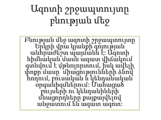 Ազոտի շրջապտույտը
բնության մեջ
Բնության մեջ ազոտի շրջապտույտը
Երկրի վրա կյանքի գոյության
անհրաժեշտ պայմանն է: Ազոտի
հիմնական մասն ազատ վիճակում
գտնվում է մթնոլորտում, իսկ ավելի
փոքր մասը՝ միացությունների ձևով՝
հողում, բուսական և կենդանական
օրգանիզմներում: Մահացած
բույսերի ու կենդանիների
մնացորդները քայքայվելով
անջատում են ազատ ազոտ:
 