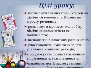 ❧
❧ поглибити знання про Оксиген як
хімічний елемент та Кисень як
просту речовину;
❧ розглянути процеси колообігу
хімічних елементів та їх
важливість;
❧ визначити біологічну роль кисню;
❧ удосконалити вміння складати
рівняння хімічних реакцій;
❧продовжувати розвивати вміння
порівнювати, узагальнювати;
❧ознайомитись із застосуванням
Цілі уроку:
 