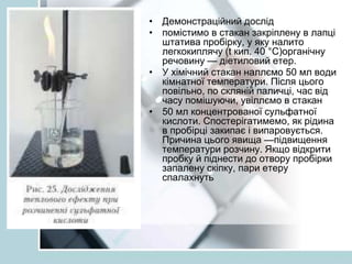 • Демонстраційний дослід
• помістимо в стакан закріплену в лапці
штатива пробірку, у яку налито
легкокиплячу (t кип. 40 °С)органічну
речовину — діетиловий етер.
• У хімічний стакан наллємо 50 мл води
кімнатної температури. Після цього
повільно, по скляній паличці, час від
часу помішуючи, увіллємо в стакан
• 50 мл концентрованої сульфатної
кислоти. Спостерігатимемо, як рідина
в пробірці закипає і випаровується.
Причина цього явища —підвищення
температури розчину. Якщо відкрити
пробку й піднести до отвору пробірки
запалену скіпку, пари етеру
спалахнуть
 