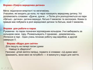 Вправа «Уперта вередлива дитина»
Мета: подолання впертості та негативізму.
Учасники, які входять до кола, по черзі показують вередливу дитину. Усі
допомагають словами: «Дужче, дужче…» Потім діти розподіляються на пари
«батько - дитина»: дитина вередує, батько її вмовляє та заспокоює. Кожен із
гравців має побувати в ролі вередливої дитини та батька, який її вмовляє.
Вправи для роботи в парах
Рукавички по парах позначені відповідним кольором. Учні вибирають за
кольором свою пару. Розмальовують її однаково , домовляючись.
Ліплення в парі . Один учень починає роботу над виробом, а другий
завершує її.
Вправа «Відро для сміття»
Діти пишуть на папері погані думки
• Навіщо їх зберігати?
Просимо дітей зім'яти папірці, порвати зі словами: «Ці думки мені
заважають, вони мені не потрібні!» — й викинути у відро для сміття.
 