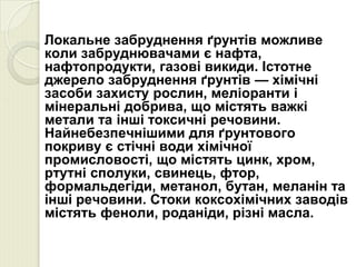 Локальне забруднення ґрунтів можливе
коли забруднювачами є нафта,
нафтопродукти, газові викиди. Істотне
джерело забруднення ґрунтів — хімічні
засоби захисту рослин, меліоранти і
мінеральні добрива, що містять важкі
метали та інші токсичні речовини.
Найнебезпечнішими для ґрунтового
покриву є стічні води хімічної
промисловості, що містять цинк, хром,
ртутні сполуки, свинець, фтор,
формальдегіди, метанол, бутан, меланін та
інші речовини. Стоки коксохімічних заводів
містять феноли, роданіди, різні масла.
 