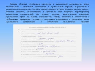 Варвара обладает устойчивым интересом к музыкальной деятельности, ярким
эмоционально – оценочным отношением к музыкальным образам, выраженным в
музыкальном произведении, умением охарактеризовать музыку, применяя художественно –
образное описание, самостоятельно и правильно дает жанровую характеристику
музыкальных произведений; она отлично различает выразительные отношения
музыкальных звуков по высоте, длительности, тембру, динамике в соответствии с
требованиями программы; отличается творческим отношением к различным видам
музыкальной деятельности и прекрасной музыкальной памятью.
 