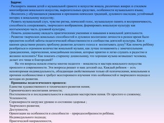 Задачи:
- Расширить знания детей о музыкальной грамоте и искусстве вокала, различных жанрах и стилевом
многообразии вокального искусства, выразительных средствах, особенности музыкального языка;
- Воспитать у обучающихся уважения и признания певческих традиций, духовного наследия, устойчивый
интерес к вокальному искусству;
- Развить музыкальный слух, чувство ритма, певческий голос, музыкальную память и восприимчивость,
способность сопереживать, творческого воображения, формировать вокальную культуру как
неотъемлемую часть духовной культуры;
- Помочь дошкольнику овладеть практическими умениями и навыками в вокальной деятельности.
- Развитие творческих вокальных способностей и духовное воспитание личности в разное время было
предметом особой заботы педагогической общественности и сообщества деятелей культуры. Как и
какими средствами решать проблему развития детского голоса и воспитывать душу? Как помочь ребёнку
разобраться в огромном количестве вокальной музыки, как лучше познакомить с замечательными
гражданскими, лирическими, комедийными песнями, которые приятно и легко слушать и радостно и
желанно исполнять? Как показать старшему дошкольнику, что хорошая музыка возвышает человека,
делает его чище и благородней?
На эти вопросы искали ответы многие педагоги – вокалисты и мастера вокального искусства
прошлого и современности. Эти вопросы решает и наш детский сад. Каждый ребенок - есть
неповторимая индивидуальность, обладающая свойственными только ей психическими, вокальными и
прочими особенностями и требует всестороннего изучения этих особенностей и творческого подхода к
методам их развития.
Принципы педагогического процесса:
Единства художественного и технического развития пения;
Гармонического воспитания личности;
Постепенности и последовательности в овладении мастерством пения. От простого к сложному;
Успешности;
Соразмерности нагрузки уровню и состоянию здоровья ;
Творческого развития;
Доступности;
Ориентации на особенности и способности – природосообразности ребёнка;
Индивидуального подхода;
Практической направленности,
 
