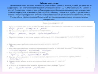 Работа с родителями.
Понимание в семье высокого потенциала детей является одним из важных условий для развития их
одарённости, а его отсутствие ведёт за собой «обнищание мысли» (А. М. Матюшкин, Ю. С. Багимов и
другие). Однако даже самые лучшие побуждения родителей могут сыграть как положительную, так и
отрицательную роль в развитии одарённого ребёнка. Поэтому главная цель в работе с родителями —
помощь в поиске путей решения проблем, часто встречающихся при воспитании одарённого ребёнка.
Формы работы с родителями одарённых детей: тестирование,анкетирование и индивидуальные
консультации.
 