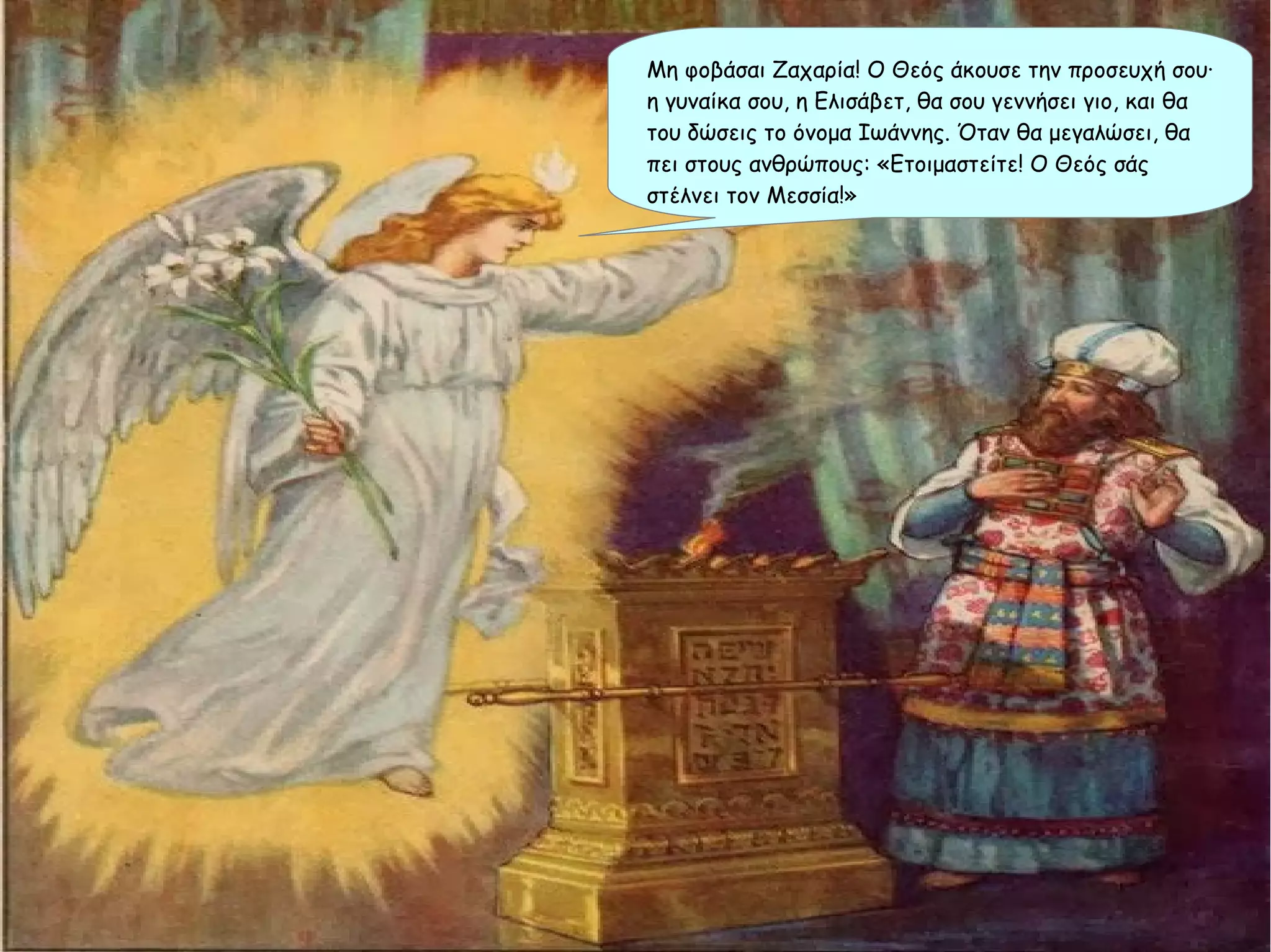Μη φοβάσαι Ζαχαρία! Ο Θεός άκουσε την προσευχή σου∙
η γυναίκα σου, η Ελισάβετ, θα σου γεννήσει γιο, και θα
του δώσεις το όνομα Ιωάννης. Όταν θα μεγαλώσει, θα
πει στους ανθρώπους: «Ετοιμαστείτε! Ο Θεός σάς
στέλνει τον Μεσσία!»
 