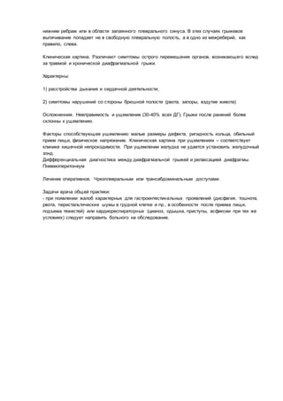 нижним ребрам или в области запаянного плеврального синуса. В этих случаях грыжевое
выпячивание попадает не в свободную плевральную полость, а в одно из межреберий, как
правило, слева.
Клиническая картина. Различают симптомы острого перемещения органов, возникающего вслед
за травмой и хронической диафрагмальной грыжи.
Характерны:
1) расстройства дыхания и сердечной деятельности;
2) симптомы нарушений со стороны брюшной полости (рвота, запоры, вздутие живота)
Осложненния. Невправимость и ущемление (30-40% всех ДГ). Грыжи после ранений более
склонны к ущемлению.
Факторы способствующее ущемлению: малые размеры дефекта, ригидность кольца, обильный
прием пищи, физическое напряжение. Клиническая картина при ущемлениях – соответствует
клинике кишечной непроходимости. При ущемлении желудка не удается установить желудочный
зонд.
Дифференциальная диагностика между диафрагмальной грыжей и релаксацией диафрагмы.
Пневмоперитонеум
Лечение оперативное. Чрезплевральным или трансабдоминальным доступами.
Задачи врача общей практики:
- при появлении жалоб характерных для гастроинтестинальных проявлений (дисфагия, тошнота,
рвота, перистальтические шумы в грудной клетке и пр., в особенности после приема пищи,
подъема тяжестей) или кардиореспираторных (цианоз, одышка, приступы, асфиксии при тех же
условиях) следует направить больного на обследование.
 