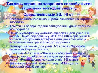 Тиждень сприяння здорового способу життя
та безпеки життєдіяльності у
Свердликівській ЗШ І-ІІ ст
• Загальношкільна лінійка «Зроби свій вибір на користь
здоров’я».
• Тематичні бесіди, години спілкування, уроки-тренінги,
усні журнали
• Показ мультфільму «Абетка здоров’я» для учнів 1-5
класів. Показ відеофільму «ВІЛ та СНІД» для учнів 6-
9 класів. Спортивна естафета для учнів 1-4 класів
Інтелектуальна гра «Шлях до здоров'я»
• Конкурс малюнків для учнів 1-3 класів «Здоров’я
мати – вік біди не знати!»,
• для учнів 4-6 класів «Збережи себе сам» Конкурс
віршів, казок, ребусів та загадок про здоровий спосіб
життя «Рости здоровим» для учнів 1-5 класів
• Загальношкільний захід на тему: «Молодь за
здоровий спосіб життя»
 