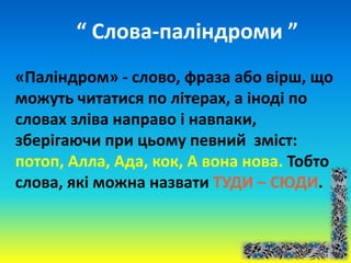 “ Слова-паліндроми ”
«Паліндром» - слово, фраза або вірш, що
можуть читатися по літерах, а іноді по
словах зліва направо і навпаки,
зберігаючи при цьому певний зміст:
потоп, Алла, Ада, кок, А вона нова. Тобто
слова, які можна назвати ТУДИ – СЮДИ.
 