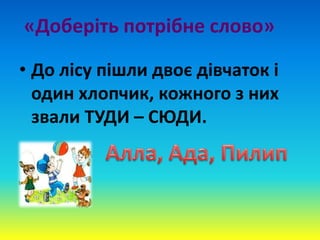 «Доберіть потрібне слово»
• До лісу пішли двоє дівчаток і
один хлопчик, кожного з них
звали ТУДИ – СЮДИ.
 