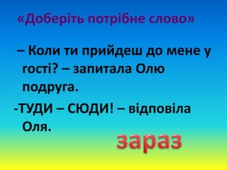 «Доберіть потрібне слово»
– Коли ти прийдеш до мене у
гості? – запитала Олю
подруга.
-ТУДИ – СЮДИ! – відповіла
Оля.
 