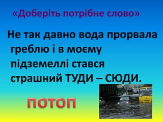 «Доберіть потрібне слово»
Не так давно вода прорвала
греблю і в моєму
підземеллі стався
страшний ТУДИ – СЮДИ.
 