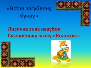 «Встав загублену
букву»
Лисичка знає назубок
Смачненьку казку «Колосок».
 