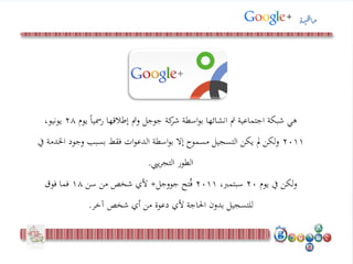‫يو‬ ً‫ا‬‫رمسي‬ ‫إطالقها‬ ‫ومت‬ ‫جوجل‬ ‫كة‬‫شر‬ ‫اسطة‬‫و‬‫ب‬ ‫انشائها‬ ‫مت‬ ‫اجتماعية‬ ‫شبكة‬ ‫هي‬‫م‬28،‫يونيو‬
2011‫وجو‬ ‫بسبب‬ ‫فقط‬ ‫ات‬‫و‬‫الدع‬ ‫اسطة‬‫و‬‫ب‬ ‫إال‬ ‫مسموح‬ ‫التسجيل‬ ‫يكن‬ ‫مل‬ ‫لكن‬‫و‬‫يف‬ ‫اخلدمة‬ ‫د‬
‫ييب‬‫ر‬‫التج‬ ‫الطور‬.
‫يوم‬ ‫يف‬ ‫ولكن‬20،‫سبتمرب‬2011‫تح‬ُ‫ف‬‫جووجل‬+‫سن‬ ‫من‬ ‫شخص‬ ‫ألي‬18‫فوق‬ ‫فما‬
‫آخر‬ ‫شخص‬ ‫أي‬ ‫من‬ ‫دعوة‬ ‫ألي‬ ‫احلاجة‬ ‫بدون‬ ‫للتسجيل‬.
‫ة‬‫ي‬‫ه‬‫ا‬‫م‬
 