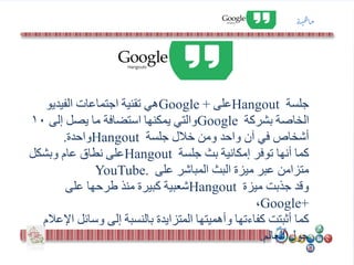 ‫جلسة‬Hangout‫على‬+Google‫الفيديو‬ ‫اجتماعات‬ ‫تقنية‬ ‫هي‬
‫بشركة‬ ‫الخاصة‬Google‫إلى‬ ‫يصل‬ ‫ما‬ ‫استضافة‬ ‫يمكنها‬ ‫والتي‬10
‫جلسة‬ ‫خالل‬ ‫ومن‬ ‫واحد‬ ‫آن‬ ‫في‬ ‫أشخاص‬Hangout‫واحدة‬.
‫كما‬‫جلسة‬ ‫بث‬ ‫إمكانية‬ ‫توفر‬ ‫أنها‬Hangout‫وبشكل‬ ‫عام‬ ‫نطاق‬ ‫على‬
‫على‬ ‫المباشر‬ ‫البث‬ ‫ميزة‬ ‫عبر‬ ‫متزامن‬YouTube.
‫وقد‬‫ميزة‬ ‫جذبت‬Hangout‫على‬ ‫طرحها‬ ‫منذ‬ ‫كبيرة‬ ‫شعبية‬
+Google،
‫كما‬‫وسائل‬ ‫إلى‬ ‫بالنسبة‬ ‫المتزايدة‬ ‫وأهميتها‬ ‫كفاءتها‬ ‫أثبتت‬‫اإلعالم‬
‫العالم‬ ‫حول‬.
‫ة‬‫ي‬‫ه‬‫ا‬‫م‬
 