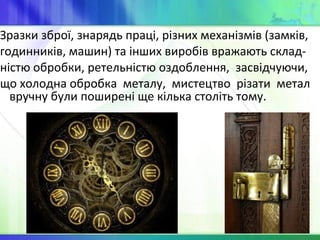Зразки зброї, знарядь праці, різних механізмів (замків,
годинників, машин) та інших виробів вражають склад-
ністю обробки, ретельністю оздоблення, засвідчуючи,
що холодна обробка металу, мистецтво різати метал
вручну були поширені ще кілька століть тому.
 