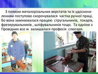 З появою металорізальних верстатів та їх удоскона-
ленням поступово скорочувалася частка ручної праці,
бо вона замінювалася працею стругальників, токарів,
фрезерувальників , шліфувальників тощо. Та однією з
Провідних все ж залишалася професія слюсаря.
 